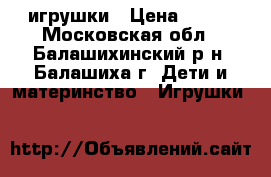 игрушки › Цена ­ 500 - Московская обл., Балашихинский р-н, Балашиха г. Дети и материнство » Игрушки   